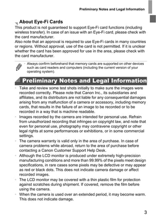 Preliminary Notes and Legal Information


  About Eye-Fi Cards
This product is not guaranteed to support Eye-Fi card functions (including
wireless transfer). In case of an issue with an Eye-Fi card, please check with
the card manufacturer.
Also note that an approval is required to use Eye-Fi cards in many countries
or regions. Without approval, use of the card is not permitted. If it is unclear
whether the card has been approved for use in the area, please check with
the card manufacturer.
     • Always confirm beforehand that memory cards are supported on other devices
       such as card readers and computers (including the current version of your
       operating system).

    Preliminary Notes and Legal Information
• Take and review some test shots initially to make sure the images were
  recorded correctly. Please note that Canon Inc., its subsidiaries and




                                     PY
  affiliates, and its distributors are not liable for any consequential damages
  arising from any malfunction of a camera or accessory, including memory
  cards, that results in the failure of an image to be recorded or to be


                                   O
  recorded in a way that is machine readable.



                            C
• Images recorded by the camera are intended for personal use. Refrain
  from unauthorized recording that infringes on copyright law, and note that
  even for personal use, photography may contravene copyright or other
  legal rights at some performances or exhibitions, or in some commercial
  settings.
• The camera warranty is valid only in the area of purchase. In case of
  camera problems while abroad, return to the area of purchase before
  contacting a Canon Customer Support Help Desk.
• Although the LCD monitor is produced under extremely high-precision
  manufacturing conditions and more than 99.99% of the pixels meet design
  specifications, in rare cases some pixels may be defective or may appear
  as red or black dots. This does not indicate camera damage or affect
  recorded images.
• The LCD monitor may be covered with a thin plastic film for protection
  against scratches during shipment. If covered, remove the film before
  using the camera.
• When the camera is used over an extended period, it may become warm.
  This does not indicate damage.


                                                                                    3
 