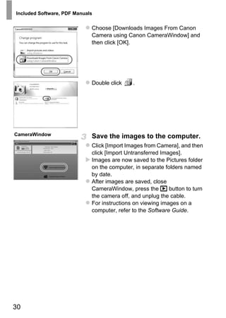 Included Software, PDF Manuals


                             Choose [Downloads Images From Canon
                             Camera using Canon CameraWindow] and
                             then click [OK].




                             Double click   .




CameraWindow                 Save the images to the computer.



                                    PY
                             Click [Import Images from Camera], and then
                             click [Import Untransferred Images].


                                  O
                             Images are now saved to the Pictures folder



                            C
                             on the computer, in separate folders named
                             by date.
                             After images are saved, close
                             CameraWindow, press the 1 button to turn
                             the camera off, and unplug the cable.
                             For instructions on viewing images on a
                             computer, refer to the Software Guide.




30
 