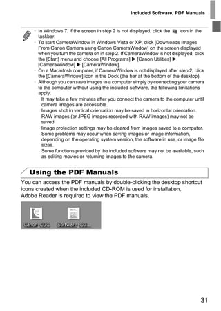 Included Software, PDF Manuals


     • In Windows 7, if the screen in step 2 is not displayed, click the   icon in the
       taskbar.
     • To start CameraWindow in Windows Vista or XP, click [Downloads Images
       From Canon Camera using Canon CameraWindow] on the screen displayed
       when you turn the camera on in step 2. If CameraWindow is not displayed, click
       the [Start] menu and choose [All Programs] [Canon Utilities]
       [CameraWindow] [CameraWindow].
     • On a Macintosh computer, if CameraWindow is not displayed after step 2, click
       the [CameraWindow] icon in the Dock (the bar at the bottom of the desktop).
     • Although you can save images to a computer simply by connecting your camera
       to the computer without using the included software, the following limitations
       apply.
       - It may take a few minutes after you connect the camera to the computer until
         camera images are accessible.
       - Images shot in vertical orientation may be saved in horizontal orientation.
       - RAW images (or JPEG images recorded with RAW images) may not be
         saved.
       - Image protection settings may be cleared from images saved to a computer.
       - Some problems may occur when saving images or image information,




                                       PY
         depending on the operating system version, the software in use, or image file
         sizes.
       - Some functions provided by the included software may not be available, such



                                     O
         as editing movies or returning images to the camera.


   Using the PDF Manuals
                              C
You can access the PDF manuals by double-clicking the desktop shortcut
icons created when the included CD-ROM is used for installation.
Adobe Reader is required to view the PDF manuals.




                                                                                    31
 
