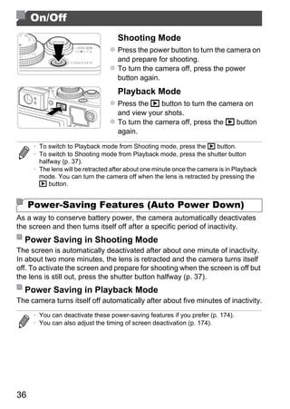 On/Off
                                    Shooting Mode
                                    Press the power button to turn the camera on
                                    and prepare for shooting.
                                    To turn the camera off, press the power
                                    button again.
                                    Playback Mode
                                    Press the 1 button to turn the camera on
                                    and view your shots.
                                    To turn the camera off, press the 1 button
                                    again.

      • To switch to Playback mode from Shooting mode, press the 1 button.
      • To switch to Shooting mode from Playback mode, press the shutter button
        halfway (p. 37).
      • The lens will be retracted after about one minute once the camera is in Playback




                                             PY
        mode. You can turn the camera off when the lens is retracted by pressing the
        1 button.




                                           O
     Power-Saving Features (Auto Power Down)


                                   C
As a way to conserve battery power, the camera automatically deactivates
the screen and then turns itself off after a specific period of inactivity.
  Power Saving in Shooting Mode
The screen is automatically deactivated after about one minute of inactivity.
In about two more minutes, the lens is retracted and the camera turns itself
off. To activate the screen and prepare for shooting when the screen is off but
the lens is still out, press the shutter button halfway (p. 37).
  Power Saving in Playback Mode
The camera turns itself off automatically after about five minutes of inactivity.
      • You can deactivate these power-saving features if you prefer (p. 174).
      • You can also adjust the timing of screen deactivation (p. 174).




36
 