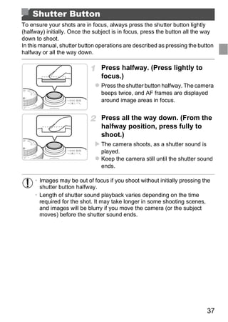Shutter Button
To ensure your shots are in focus, always press the shutter button lightly
(halfway) initially. Once the subject is in focus, press the button all the way
down to shoot.
In this manual, shutter button operations are described as pressing the button
halfway or all the way down.

                                Press halfway. (Press lightly to
                                focus.)
                                Press the shutter button halfway. The camera
                                beeps twice, and AF frames are displayed
                                around image areas in focus.


                                Press all the way down. (From the
                                halfway position, press fully to
                                shoot.)



                                    PY
                                The camera shoots, as a shutter sound is
                                played.



                                  O
                                Keep the camera still until the shutter sound
                                ends.


                            C
     • Images may be out of focus if you shoot without initially pressing the
       shutter button halfway.
     • Length of shutter sound playback varies depending on the time
       required for the shot. It may take longer in some shooting scenes,
       and images will be blurry if you move the camera (or the subject
       moves) before the shutter sound ends.




                                                                            37
 