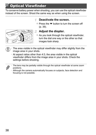 Optical Viewfinder
To conserve battery power when shooting, you can use the optical viewfinder
instead of the screen. Shoot the same way as when using the screen.

                                   Deactivate the screen.
                                   Press the p button to turn the screen off
                                   (p. 39).
                                   Adjust the diopter.
                                   As you look through the optical viewfinder,
                                   turn the dial one way or the other so that
                                   images look sharp.

     • The area visible in the optical viewfinder may differ slightly from the
       image area in your shots.
     • At aspect ratios other than 4:3, the area visible in the optical
       viewfinder differs from the image area in your shots. Check the




                                           PY
       settings before shooting.

     • The lens may be partially visible through the optical viewfinder at some zoom



                                         O
       positions.
     • Although the camera automatically focuses on subjects, face detection and



                                 C
       focusing is not possible.




38
 