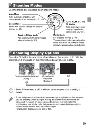 Shooting Modes
Use the mode dial to access each shooting mode.
Auto Mode
Fully automatic shooting, with
camera-determined settings (pp. 21, 44).
                                                                 P, Tv, Av, M, C1, and
Scene Mode                                                       C2 Modes
Shoot with optimal settings for specific                         Take a variety of shots
scenes (p. 68).                                                  using your preferred
                                                                 settings (pp. 91, 123).
          Creative Filters Mode                    Movie Mode
          Add a variety of effects to images       For shooting movies (p. 88).
          when shooting (p. 71).                   You can also shoot movies when the
                                                   mode dial is not set to Movie mode,
                                                   simply by pressing the movie button.



    Shooting Display Options


                                         PY
Press the p button to view other information on the screen, or to hide the
information. For details on the information displayed, see p. 222.




                               C
       No information is displayed
                                       O
                                      Information is               Off
                Display 1               displayed
                                        Display 2



      • Even if the screen is off, it will turn on when you start shooting a
        movie.

      • Screen brightness is automatically increased by the night display function when
        you are shooting under low light, making it easier to check how shots are
        composed. However, on-screen image brightness may not match the
        brightness of your shots. Note that any on-screen image distortion or jerky
        subject motion will not affect recorded images.
      • For playback display options, see p. 138.




                                                                                     39
 