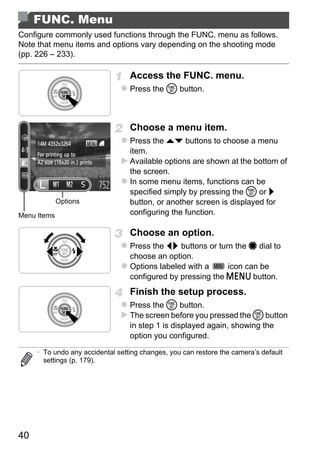 FUNC. Menu
Configure commonly used functions through the FUNC. menu as follows.
Note that menu items and options vary depending on the shooting mode
(pp. 226 – 233).

                                  Access the FUNC. menu.
                                  Press the m button.



                                  Choose a menu item.
                                  Press the op buttons to choose a menu
                                  item.
                                  Available options are shown at the bottom of
                                  the screen.
                                  In some menu items, functions can be
                                  specified simply by pressing the m or r




                                          PY
             Options              button, or another screen is displayed for
Menu Items                        configuring the function.




                                 C      O
                                  Choose an option.
                                  Press the qr buttons or turn the 7 dial to
                                  choose an option.
                                  Options labeled with a     icon can be
                                  configured by pressing the n button.
                                  Finish the setup process.
                                  Press the m button.
                                  The screen before you pressed the m button
                                  in step 1 is displayed again, showing the
                                  option you configured.

     • To undo any accidental setting changes, you can restore the camera’s default
       settings (p. 179).




40
 