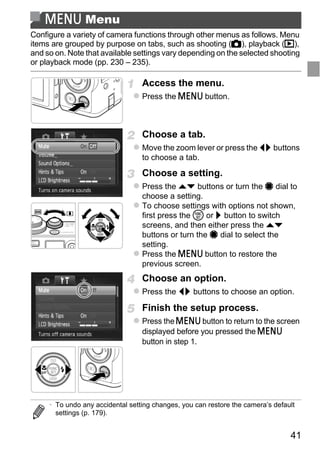 n Menu
Configure a variety of camera functions through other menus as follows. Menu
items are grouped by purpose on tabs, such as shooting (4), playback (1),
and so on. Note that available settings vary depending on the selected shooting
or playback mode (pp. 230 – 235).

                                  Access the menu.
                                  Press the n button.



                                  Choose a tab.
                                  Move the zoom lever or press the qr buttons
                                  to choose a tab.

                                  Choose a setting.
                                  Press the op buttons or turn the 7 dial to




                                      PY
                                  choose a setting.
                                  To choose settings with options not shown,
                                  first press the m or r button to switch



                                    O
                                  screens, and then either press the op
                                  buttons or turn the 7 dial to select the


                             C    setting.
                                  Press the n button to restore the
                                  previous screen.
                                  Choose an option.
                                  Press the qr buttons to choose an option.

                                  Finish the setup process.
                                  Press the n button to return to the screen
                                  displayed before you pressed the n
                                  button in step 1.




     • To undo any accidental setting changes, you can restore the camera’s default
       settings (p. 179).


                                                                                 41
 