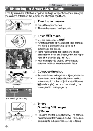 Still Images        Movies

     Shooting in Smart Auto Mode
For fully automatic selection at optimal settings for specific scenes, simply let
the camera determine the subject and shooting conditions.

                                 Turn the camera on.
                                 Press the power button.
                                 The startup screen is displayed.


                                 Enter A mode.
                                 Set the mode dial to A.
                                 Aim the camera at the subject. The camera
                                 will make a slight clicking noise as it
                                 determines the scene.
                                 Icons representing the scene and image
                                 stabilization mode are displayed in the upper




                                         PY
                                 right of the screen (pp. 48, 49).
                                 Frames displayed around any detected
                                 subjects indicate that they are in focus.




                                C      O
                                 Compose the shot.
                                 To zoom in and enlarge the subject, move the
                                 zoom lever toward i (telephoto), and to
                                 zoom away from the subject, move it toward
      Zoom Bar                   j (wide angle). (A zoom bar showing the
                                 zoom position is displayed.)



Focus Range (approx.)

                                 Shoot.
                                 Shooting Still Images
                                   Focus.
                                 Press the shutter button halfway. The camera
                                 beeps twice after focusing, and AF frames are
                                 displayed to indicate image areas in focus.

44
 