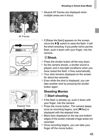 Shooting in Smart Auto Mode


               Several AF frames are displayed when
               multiple areas are in focus.




 AF Frames
               If [Raise the flash] appears on the screen,
               move the         switch to raise the flash. It will
               fire when shooting. If you prefer not to use the
               flash, push it down with your finger, into the
               camera.
                   Shoot.



                     PY
               Press the shutter button all the way down.
               As the camera shoots, a shutter sound is
               played, and in low-light conditions when you


                   O
               have raised the flash, it fires automatically.



               C
               Your shot remains displayed on the screen
               for about two seconds.
               Even while the shot is displayed, you can
               take another shot by pressing the shutter
               button again.
               Shooting Movies
                 Start shooting.
               If the flash is already up, push it down with
               your finger, into the camera.
Elapsed Time   Press the movie button. The camera beeps
               once as recording begins, and [ Rec] is
               displayed with the elapsed time.
               Black bars displayed on the top and bottom
               edges of the screen indicate image areas not
               recorded.
               Once recording begins, you can take your
               finger off the movie button.

                                                               45
 