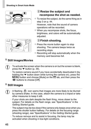 Shooting in Smart Auto Mode


                                   Resize the subject and
                                  recompose the shot as needed.
                               To resize the subject, do the same thing as in
                               step 3 on p. 44.
                               However, note that the sound of camera
                               operations will be recorded.
                               When you recompose shots, the focus,
                               brightness, and colors will be automatically
                               adjusted.
                                   Finish shooting.
                               Press the movie button again to stop
                               shooting. The camera beeps twice as
                               recording stops.
                               Recording will stop automatically when the




                                       PY
                               memory card becomes full.
 Still Images/Movies


       press the p button (p. 39).
                                     O
     • To activate the screen when the camera is on but the screen is blank,


                              C
     • To restore camera sound if you have accidentally deactivated it (by
       holding the p button down while turning the camera on), press the
       n button and choose [Mute] on the 3 tab, and then press the
       qr buttons to choose [Off].

 Still Images

     • A flashing      icon warns that images are more likely to be blurred
       by camera shake. In this case, attach the camera to a tripod or take
       other measures to keep it still.
     • If your shots are dark despite the flash firing, move closer to the
       subject. For details on the flash range, see “Specifications” in the
       Getting Started guide.
     • The subject may be too close if the camera only beeps once when you
       press the shutter button halfway. For details on the focusing range
       (shooting range), see “Specifications” in the Getting Started guide.
     • To reduce red-eye and to assist in focusing, the lamp may be
       activated when shooting in low-light conditions.

46
 