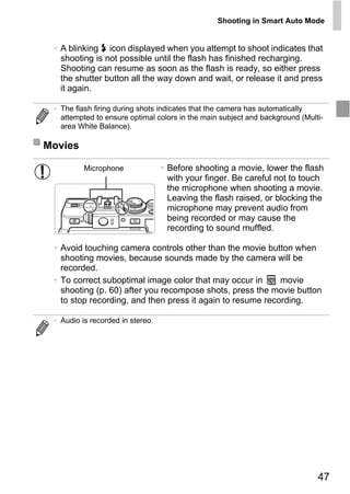 Shooting in Smart Auto Mode


 • A blinking h icon displayed when you attempt to shoot indicates that
   shooting is not possible until the flash has finished recharging.
   Shooting can resume as soon as the flash is ready, so either press
   the shutter button all the way down and wait, or release it and press
   it again.

 • The flash firing during shots indicates that the camera has automatically
   attempted to ensure optimal colors in the main subject and background (Multi-
   area White Balance).

Movies

          Microphone              • Before shooting a movie, lower the flash
                                    with your finger. Be careful not to touch
                                    the microphone when shooting a movie.
                                    Leaving the flash raised, or blocking the
                                    microphone may prevent audio from




                                    PY
                                    being recorded or may cause the
                                    recording to sound muffled.




                                  O
 • Avoid touching camera controls other than the movie button when
   shooting movies, because sounds made by the camera will be
   recorded.

                          C
 • To correct suboptimal image color that may occur in      movie
   shooting (p. 60) after you recompose shots, press the movie button
   to stop recording, and then press it again to resume recording.

 • Audio is recorded in stereo.




                                                                              47
 