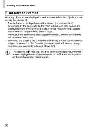 Shooting in Smart Auto Mode


     On-Screen Frames
A variety of frames are displayed once the camera detects subjects you are
aiming the camera at.
• A white frame is displayed around the subject (or person’s face)
  determined by the camera to be the main subject, and gray frames are
  displayed around other detected faces. Frames follow moving subjects
  within a certain range to keep them in focus.
  However, if the camera detects subject movement, only the white frame
  will remain on the screen.
• When you are pressing the shutter button halfway and the camera detects
  subject movement, a blue frame is displayed, and the focus and image
  brightness are constantly adjusted (Servo AF).

      • Try shooting in G mode (p. 91) if no frames are displayed, if frames
        are not displayed around desired subjects, or if frames are displayed




                                        PY
        on the background or similar areas.




                               C      O



50
 