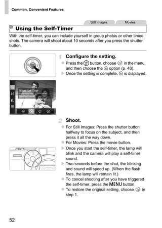 Common, Convenient Features


                                              Still Images         Movies

     Using the Self-Timer
With the self-timer, you can include yourself in group photos or other timed
shots. The camera will shoot about 10 seconds after you press the shutter
button.

                                Configure the setting.
                                Press the m button, choose      in the menu,
                                and then choose the ] option (p. 40).
                                Once the setting is complete, ] is displayed.




                                     O PY
                               C
                                Shoot.
                                For Still Images: Press the shutter button
                                halfway to focus on the subject, and then
                                press it all the way down.
                                For Movies: Press the movie button.
                                Once you start the self-timer, the lamp will
                                blink and the camera will play a self-timer
                                sound.
                                Two seconds before the shot, the blinking
                                and sound will speed up. (When the flash
                                fires, the lamp will remain lit.)
                                To cancel shooting after you have triggered
                                the self-timer, press the n button.
                                To restore the original setting, choose      in
                                step 1.




52
 