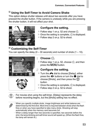 Common, Convenient Features


  Using the Self-Timer to Avoid Camera Shake
This option delays shutter release until about two seconds after you have
pressed the shutter button. If the camera is unsteady while you are pressing
the shutter button, it will not affect your shot.

                                    Configure the setting.
                                    Follow step 1 on p. 52 and choose [.
                                    Once the setting is complete, [ is displayed.
                                    Follow step 2 on p. 52 to shoot.



  Customizing the Self-Timer
You can specify the delay (0 – 30 seconds) and number of shots (1 – 10).




                                        PY
                                    Choose $.
                                    Follow step 1 on p. 52, choose $, and then


                                      O
                                    press the n button.



                               C    Configure the setting.
                                    Turn the z dial to choose [Delay], either
                                    press the qr buttons or turn the 7 dial to
                                    choose [Shots], and then press the m
                                    button.
                                    Once the setting is complete, $ is displayed.
                                    Follow step 2 on p. 52 to shoot.


     • For movies shot using the self-timer, [Delay] represents the delay
       before recording begins, but the [Shots] setting has no effect.

     • When you specify multiple shots, image brightness and white balance are
       determined by the first shot. More time is required between shots when the flash
       fires or when you have specified to take many shots. Shooting will stop
       automatically when the memory card becomes full.
     • When a delay longer than two seconds is specified, two seconds before the
       shot, the lamp blinking and self-timer sound will speed up. (When the flash fires,
       the lamp will remain lit.)


                                                                                       53
 