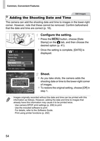 Common, Convenient Features


                                                                        Still Images

     Adding the Shooting Date and Time
The camera can add the shooting date and time to images in the lower-right
corner. However, note that these cannot be removed. Confirm beforehand
that the date and time are correct (p. 18).

                                    Configure the setting.
                                    Press the n button, choose [Date
                                    Stamp] on the 4 tab, and then choose the
                                    desired option (p. 41).
                                    Once the setting is complete, [DATE] is
                                    displayed.




                                    Shoot.
                                          O PY
                                   CAs you take shots, the camera adds the
                                    shooting date or time to the lower-right corner
                                    of images.
                                    To restore the original setting, choose [Off] in
                                    step 1.

      • Images originally recorded without the date and time can be printed with this
        information as follows. However, adding the date and time to images that
        already have this information may cause it to be printed twice.
        - Use camera DPOF print settings (p. 208) to print
        - Use the included software to print
          For details, refer to the Software Guide.
        - Print using printer functions (p. 202)




54
 
