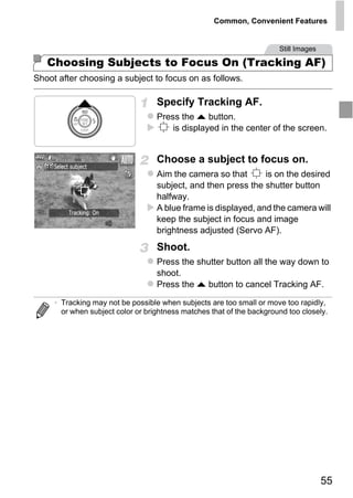 Common, Convenient Features


                                                                       Still Images

   Choosing Subjects to Focus On (Tracking AF)
Shoot after choosing a subject to focus on as follows.

                                   Specify Tracking AF.
                                   Press the o button.
                                       is displayed in the center of the screen.


                                   Choose a subject to focus on.
                                   Aim the camera so that       is on the desired
                                   subject, and then press the shutter button
                                   halfway.
                                   A blue frame is displayed, and the camera will




                                       PY
                                   keep the subject in focus and image
                                   brightness adjusted (Servo AF).



                                     O
                                   Shoot.



                              C
                                   Press the shutter button all the way down to
                                   shoot.
                                   Press the o button to cancel Tracking AF.

     • Tracking may not be possible when subjects are too small or move too rapidly,
       or when subject color or brightness matches that of the background too closely.




                                                                                      55
 