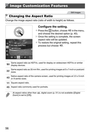 Image Customization Features
                                                                            Still Images

     Changing the Aspect Ratio
Change the image aspect ratio (ratio of width to height) as follows.

                                      Configure the setting.
                                      Press the m button, choose         in the menu,
                                      and choose the desired option (p. 40).
                                      Once the setting is complete, the screen
                                      aspect ratio will be updated.
                                      To restore the original setting, repeat this
                                      process but choose       .




                                             PY
      Same aspect ratio as HDTVs, used for display on widescreen HDTVs or similar




                                           O
      display devices.




                                      C
      Same aspect ratio as 35 mm film, used for printing images at 5 x 7-inch or postcard
      sizes.

      Native aspect ratio of the camera screen, used for printing images at 3.5 x 5-inch
      or A-series sizes.

      Square aspect ratio.
      Aspect ratio commonly used for portraits.

      • At aspect ratios other than    , digital zoom (p. 51) is not available ([Digital
        Zoom] is set to [Off]).




56
 
