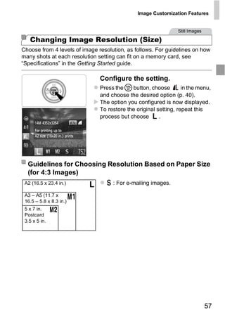 Image Customization Features


                                                                Still Images

   Changing Image Resolution (Size)
Choose from 4 levels of image resolution, as follows. For guidelines on how
many shots at each resolution setting can fit on a memory card, see
“Specifications” in the Getting Started guide.

                               Configure the setting.
                               Press the m button, choose         in the menu,
                               and choose the desired option (p. 40).
                               The option you configured is now displayed.
                               To restore the original setting, repeat this
                               process but choose       .




                                 O PY
  Guidelines for Choosing Resolution Based on Paper Size
  (for 4:3 Images)
 A2 (16.5 x 23.4 in.)

 A3 – A5 (11.7 x
                          C         : For e-mailing images.


 16.5 – 5.8 x 8.3 in.)
 5 x 7 in.
 Postcard
 3.5 x 5 in.




                                                                               57
 