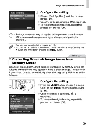 Image Customization Features


                                  Configure the setting.
                                  Choose [Red-Eye Corr.], and then choose
                                  [On] (p. 41).
                                  Once the setting is complete, R is displayed.
                                  To restore the original setting, repeat this
                                  process but choose [Off].


     • Red-eye correction may be applied to image areas other than eyes
       (if the camera misinterprets red eye makeup as red pupils, for
       example).

     • You can also correct existing images (p. 164).
     • You can also access the screen in step 2 when the flash is up by pressing the
       r button and immediately pressing the n button.




                                       PY
                                                                      Still Images

   Correcting Greenish Image Areas from
   Mercury Lamps

                                     O
In shots of evening scenes with subjects illuminated by mercury lamps, the


                             C
subjects or background may appear to have a greenish tinge. This greenish
tinge can be corrected automatically when shooting, using Multi-area White
Balance.

                                  Configure the setting.
                                  Press the n button, choose [Hg Lamp
                                  Corr.] on the 4 tab, and then choose [On]
                                  (p. 41).
                                  Once the setting is complete,       is
                                  displayed.
                                  To restore the original setting, repeat this
                                  process but choose [Off].




                                                                                     59
 