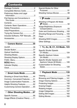 Contents
Package Contents .............................2           Special Modes for Other
Compatible Memory Cards ................2                  Purposes....................................... 81
Preliminary Notes and Legal                               Shooting Various Movies ................ 88
  Information.......................................3
Part Names and Conventions in                              4 G mode .............................91
  This Guide .......................................4
                                                          Shooting in Program AE Mode
Contents ............................................6
                                                           (G Mode) ...................................... 92
Contents: Basic Operations ...............8
                                                          Image Brightness (Exposure
Safety Precautions...........................10            Compensation).............................. 93
Initial Preparations ...........................13        Color and Continuous Shooting .... 100
Trying the Camera Out ....................21              Shooting Range and Focusing...... 105
Included Software, PDF Manuals ....26                     Flash ............................................. 116
Accessories .....................................32       Shooting RAW Images.................. 119
                                                          Other Settings ............................... 120
 1 Camera Basics .................35
                                                           5 Tv, Av, M, C1, C2 Mode..123


                                                            PY
On/Off ..............................................36
Shutter Button..................................37        Specific Shutter Speeds
Optical Viewfinder............................38           (Tv Mode).................................... 124
Shooting Modes...............................39
Shooting Display Options ................39


                                              C
FUNC. Menu....................................40
n Menu ....................................41
                                                          O
                                                          Specific Aperture Values
                                                           (Av Mode) ................................... 125
                                                          Specific Shutter Speeds and
                                                           Aperture Values (M Mode).......... 126
Indicator Display ..............................42        Customization for Shooting
Clock................................................42    Styles .......................................... 128


 2 Smart Auto Mode .............43                         6 Playback Mode ...............135
Shooting in Smart Auto Mode..........44                   Viewing.......................................... 136
Common, Convenient Features.......51                      Browsing and Filtering Images...... 141
Image Customization Features........56                    Image Viewing Options ................. 145
Helpful Shooting Features ...............62               Protecting Images ......................... 148
Customizing Camera Operation ......65                     Erasing Images ............................. 152
                                                          Rotating Images ............................ 155
                                                          Image Categories.......................... 157
 3 Other Shooting Modes.....67
                                                          Editing Still Images........................ 160
Specific Scenes ...............................68         Editing Movies............................... 165
Image Effects (Creative Filters) .......71


6
 