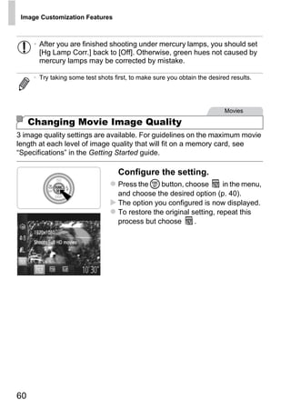 Image Customization Features



      • After you are finished shooting under mercury lamps, you should set
        [Hg Lamp Corr.] back to [Off]. Otherwise, green hues not caused by
        mercury lamps may be corrected by mistake.

      • Try taking some test shots first, to make sure you obtain the desired results.




                                                                            Movies

     Changing Movie Image Quality
3 image quality settings are available. For guidelines on the maximum movie
length at each level of image quality that will fit on a memory card, see
“Specifications” in the Getting Started guide.

                                     Configure the setting.



                                             PY
                                     Press the m button, choose         in the menu,
                                     and choose the desired option (p. 40).



                                           O
                                     The option you configured is now displayed.
                                     To restore the original setting, repeat this


                                   C process but choose       .




60
 