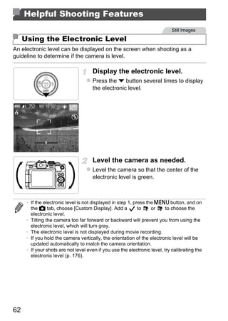 Helpful Shooting Features
                                                                              Still Images

     Using the Electronic Level
An electronic level can be displayed on the screen when shooting as a
guideline to determine if the camera is level.

                                      Display the electronic level.
                                      Press the p button several times to display
                                      the electronic level.




                                             O PY
                                      Level the camera as needed.


                                     C
                                      Level the camera so that the center of the
                                      electronic level is green.



      • If the electronic level is not displayed in step 1, press the n button, and on
        the 4 tab, choose [Custom Display]. Add a             to    or     to choose the
        electronic level.
      • Tilting the camera too far forward or backward will prevent you from using the
        electronic level, which will turn gray.
      • The electronic level is not displayed during movie recording.
      • If you hold the camera vertically, the orientation of the electronic level will be
        updated automatically to match the camera orientation.
      • If your shots are not level even if you use the electronic level, try calibrating the
        electronic level (p. 176).




62
 