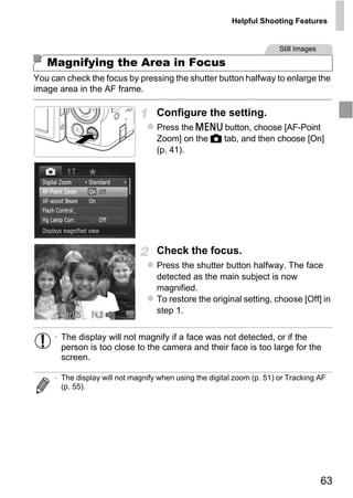 Helpful Shooting Features


                                                                        Still Images

   Magnifying the Area in Focus
You can check the focus by pressing the shutter button halfway to enlarge the
image area in the AF frame.

                                   Configure the setting.
                                   Press the n button, choose [AF-Point
                                   Zoom] on the 4 tab, and then choose [On]
                                   (p. 41).




                                     O PY
                                   Check the focus.


                              C
                                   Press the shutter button halfway. The face
                                   detected as the main subject is now
                                   magnified.
                                   To restore the original setting, choose [Off] in
                                   step 1.


     • The display will not magnify if a face was not detected, or if the
       person is too close to the camera and their face is too large for the
       screen.

     • The display will not magnify when using the digital zoom (p. 51) or Tracking AF
       (p. 55).




                                                                                       63
 