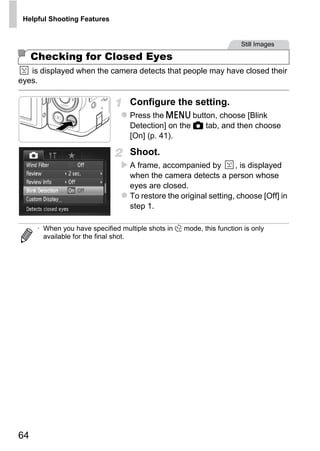 Helpful Shooting Features


                                                                       Still Images

     Checking for Closed Eyes
   is displayed when the camera detects that people may have closed their
eyes.

                                   Configure the setting.
                                   Press the n button, choose [Blink
                                   Detection] on the 4 tab, and then choose
                                   [On] (p. 41).

                                   Shoot.
                                   A frame, accompanied by         , is displayed
                                   when the camera detects a person whose
                                   eyes are closed.




                                           PY
                                   To restore the original setting, choose [Off] in
                                   step 1.




                                         O
      • When you have specified multiple shots in $ mode, this function is only




                                  C
        available for the final shot.




64
 
