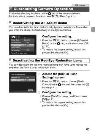 Still Images

    Customizing Camera Operation
Customize shooting functions on the 4 tab of the menu as follows.
For instructions on menu functions, see “n Menu” (p. 41).

   Deactivating the AF Assist Beam
You can deactivate the lamp that normally lights up to help you focus when
you press the shutter button halfway in low-light conditions.

                               Configure the setting.
                               Press the n button, choose [AF-assist
                               Beam] on the 4 tab, and then choose [Off]
                               (p. 41).
                               To restore the original setting, repeat this
                               process but choose [On].




                                   PY
   Deactivating the Red-Eye Reduction Lamp
You can deactivate the red-eye reduction lamp that lights up to reduce red-


                                 O
eye when the flash is used in low-light shots.



                          C    Access the [Built-in Flash
                               Settings] screen.
                               Press the n button, choose [Flash
                               Control] on the 4 tab, and then press the m
                               button (p. 41).

                               Configure the setting.
                               Choose [Red-Eye Lamp], and then choose
                               [Off] (p. 41).
                               To restore the original setting, repeat this
                               process but choose [On].




                                                                              65
 