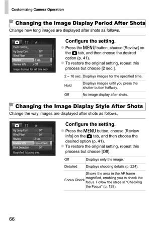 Customizing Camera Operation



     Changing the Image Display Period After Shots
Change how long images are displayed after shots as follows.

                                Configure the setting.
                                Press the n button, choose [Review] on
                                the 4 tab, and then choose the desired
                                option (p. 41).
                                To restore the original setting, repeat this
                                process but choose [2 sec.].
                                2 – 10 sec. Displays images for the specified time.

                                           Displays images until you press the
                                Hold
                                           shutter button halfway.

                                Off        No image display after shots.




                                         PY
     Changing the Image Display Style After Shots


                                       O
Change the way images are displayed after shots as follows.



                             C  Configure the setting.
                                Press the n button, choose [Review
                                Info] on the 4 tab, and then choose the
                                desired option (p. 41).
                                To restore the original setting, repeat this
                                process but choose [Off].
                                Off           Displays only the image.
                                Detailed      Displays shooting details (p. 224).

                                              Shows the area in the AF frame
                                              magnified, enabling you to check the
                                Focus Check
                                              focus. Follow the steps in “Checking
                                              the Focus” (p. 139).




66
 