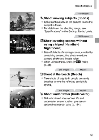 Specific Scenes


                                  Still Images

  Shoot moving subjects (Sports)
  Shoot continuously as the camera keeps the
  subject in focus.
  For details on the shooting range, see
  “Specifications” in the Getting Started guide.
                                  Still Images

  Shoot evening scenes without
  using a tripod (Handheld
  NightScene)
  Beautiful shots of evening scenes, created by
  combining consecutive shots to reduce
  camera shake and image noise.




      PY
  When using a tripod, shoot in A mode
  (p. 44).



    O
                Still Images        Movies




C
wShoot at the beach (Beach)
  Take shots of brightly lit people on sandy
  beaches where the reflected sunlight is
  strong.

                Still Images        Movies
S Shoot under water (Underwater)
  Natural-colored shots of sea life and
  underwater scenery, when you use an
  optional waterproof case (p. 184).




                                                 69
 