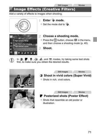 Still Images       Movies

    Image Effects (Creative Filters)
Add a variety of effects to images when shooting.

                               Enter       mode.
                               Set the mode dial to          .



                               Choose a shooting mode.
                               Press the m button, choose    in the menu,
                               and then choose a shooting mode (p. 40).

                               Shoot.




                                   PY
     • In      ,   ,   ,    ,   , and     modes, try taking some test shots
       first, to make sure you obtain the desired results.




                          C      O            Still Images       Movies

                                Shoot in vivid colors (Super Vivid)
                               Shots in rich, vivid colors.




                                              Still Images       Movies

                                Posterized shots (Poster Effect)
                               Shots that resemble an old poster or
                               illustration.




                                                                          71
 