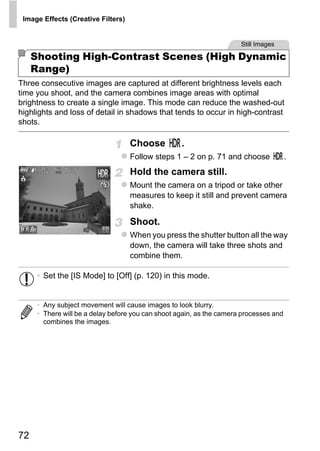 Image Effects (Creative Filters)


                                                                       Still Images

     Shooting High-Contrast Scenes (High Dynamic
     Range)
Three consecutive images are captured at different brightness levels each
time you shoot, and the camera combines image areas with optimal
brightness to create a single image. This mode can reduce the washed-out
highlights and loss of detail in shadows that tends to occur in high-contrast
shots.

                                    Choose          .
                                    Follow steps 1 – 2 on p. 71 and choose              .
                                    Hold the camera still.
                                    Mount the camera on a tripod or take other




                                           PY
                                    measures to keep it still and prevent camera
                                    shake.

                                    Shoot.



                                    C    O
                                    When you press the shutter button all the way
                                    down, the camera will take three shots and
                                    combine them.

      • Set the [IS Mode] to [Off] (p. 120) in this mode.


      • Any subject movement will cause images to look blurry.
      • There will be a delay before you can shoot again, as the camera processes and
        combines the images.




72
 
