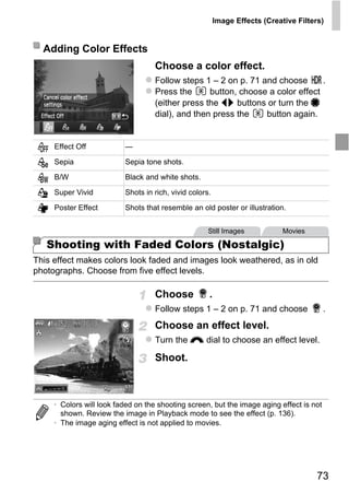 Image Effects (Creative Filters)


  Adding Color Effects
                                   Choose a color effect.
                                   Follow steps 1 – 2 on p. 71 and choose       .
                                   Press the      button, choose a color effect
                                   (either press the qr buttons or turn the 7
                                   dial), and then press the    button again.


     Effect Off           —

     Sepia                Sepia tone shots.
     B/W                  Black and white shots.

     Super Vivid          Shots in rich, vivid colors.

     Poster Effect        Shots that resemble an old poster or illustration.




                                        PY
                                                     Still Images            Movies

   Shooting with Faded Colors (Nostalgic)


                              C       O
This effect makes colors look faded and images look weathered, as in old
photographs. Choose from five effect levels.

                                   Choose            .
                                   Follow steps 1 – 2 on p. 71 and choose                 .
                                   Choose an effect level.
                                   Turn the z dial to choose an effect level.

                                   Shoot.



     • Colors will look faded on the shooting screen, but the image aging effect is not
       shown. Review the image in Playback mode to see the effect (p. 136).
     • The image aging effect is not applied to movies.




                                                                                       73
 