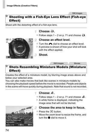 Image Effects (Creative Filters)


                                                                    Still Images

     Shooting with a Fish-Eye Lens Effect (Fish-eye
     Effect)
Shoot with the distorting effect of a fish-eye lens.

                                    Choose        .
                                    Follow steps 1 – 2 on p. 71 and choose         .
                                    Choose an effect level.
                                    Turn the z dial to choose an effect level.
                                    A preview is shown of how your shot will look
                                    with the effect applied.

                                    Shoot.




                                           PY
                                                  Still Images        Movies

     Shots Resembling Miniature Models (Miniature
     Effect)

                                    C    O
Creates the effect of a miniature model, by blurring image areas above and
below your selected area.
You can also make movies that look like scenes in miniature models by
choosing the playback speed before the movie is recorded. People and objects
in the scene will move quickly during playback. Note that sound is not recorded.

                                    Choose        .
                                    Follow steps 1 – 2 on p. 71 and choose         .
                                    A white frame is displayed, indicating the
                                    image area that will not be blurred.
                                    Choose the area to keep in focus.
                                    Press the     button.
                                    Move the zoom lever to resize the frame, and
                                    turn the 7 dial to move it.




74
 