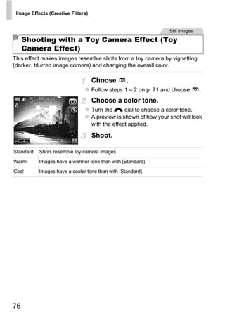 Image Effects (Creative Filters)


                                                                   Still Images

     Shooting with a Toy Camera Effect (Toy
     Camera Effect)
This effect makes images resemble shots from a toy camera by vignetting
(darker, blurred image corners) and changing the overall color.

                                    Choose        .
                                    Follow steps 1 – 2 on p. 71 and choose        .
                                    Choose a color tone.
                                    Turn the z dial to choose a color tone.
                                    A preview is shown of how your shot will look
                                    with the effect applied.

                                    Shoot.

Standard

Warm

                                         O PY
           Shots resemble toy camera images.

           Images have a warmer tone than with [Standard].

Cool

                                    C
           Images have a cooler tone than with [Standard].




76
 