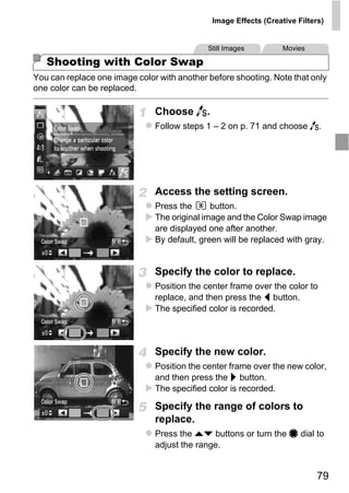 Image Effects (Creative Filters)


                                             Still Images         Movies

   Shooting with Color Swap
You can replace one image color with another before shooting. Note that only
one color can be replaced.

                               Choose Y.
                               Follow steps 1 – 2 on p. 71 and choose Y.




                               Access the setting screen.
                               Press the      button.




                                   PY
                               The original image and the Color Swap image
                               are displayed one after another.
                               By default, green will be replaced with gray.




                          C      O
                               Specify the color to replace.
                               Position the center frame over the color to
                               replace, and then press the q button.
                               The specified color is recorded.



                               Specify the new color.
                               Position the center frame over the new color,
                               and then press the r button.
                               The specified color is recorded.

                               Specify the range of colors to
                               replace.
                               Press the op buttons or turn the 7 dial to
                               adjust the range.


                                                                            79
 