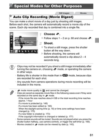 Special Modes for Other Purposes
                                                    Still Images          Movies

   Auto Clip Recording (Movie Digest)
You can make a short movie of a day just by shooting still images.
Before each shot, the camera will automatically record a movie clip of the
scene. Each clip recorded that day is combined into a single file.

                                   Choose           .
                                   Follow steps 1 – 2 on p. 68 and choose                 .

                                   Shoot.
                                   To shoot a still image, press the shutter
                                   button all the way down.
                                   Before shooting, the camera will
                                   automatically record a clip about 2 – 4
                                   seconds long.




                                        PY
     • Clips may not be recorded if you shoot a still image immediately after



                                      O
       turning the camera on, choosing         mode, or operating the camera
       in other ways.


                              C
     • Battery life is shorter in this mode than in A mode, because clips
       are recorded for each shot.
     • Any sounds from camera operations during movie recording will be
       included in the movie.

     •       mode movie quality is      and cannot be changed.
     • Clips are saved as separate movie files in the following cases even if they were
       recorded on the same day in         mode.
       - If the movie file size reaches about 4 GB or the total recording time reaches
         approx. 1 hour
       - If a movie is protected (p. 148)
       - If a movie has been edited (p. 165)
       - When the daylight saving time (p. 19) or time zone settings have been
         changed (p. 175)
       - If a new folder is created (p. 173)
       - If the copyright information is changed or deleted (p. 177)
     • Some camera sounds will be muted. Sounds are not played when you press the
       shutter button halfway, use camera controls, or trigger the self-timer (p. 169).
     • Movies created in        mode can be viewed by date (p. 143).




                                                                                     81
 