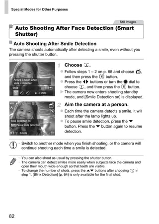 Special Modes for Other Purposes


                                                                     Still Images

     Auto Shooting After Face Detection (Smart
     Shutter)
  Auto Shooting After Smile Detection
The camera shoots automatically after detecting a smile, even without you
pressing the shutter button.

                                  Choose          .
                                  Follow steps 1 – 2 on p. 68 and choose     ,
                                  and then press the     button.
                                  Press the qr buttons or turn the 7 dial to
                                  choose     , and then press the    button.
                                  The camera now enters shooting standby




                                          PY
                                  mode, and [Smile Detection on] is displayed.
                                  Aim the camera at a person.


                                        O
                                  Each time the camera detects a smile, it will
                                  shoot after the lamp lights up.


                                 CTo pause smile detection, press the p
                                  button. Press the p button again to resume
                                  detection.


      • Switch to another mode when you finish shooting, or the camera will
        continue shooting each time a smile is detected.

      • You can also shoot as usual by pressing the shutter button.
      • The camera can detect smiles more easily when subjects face the camera and
        open their mouth wide enough so that teeth are visible.
      • To change the number of shots, press the op buttons after choosing      in
        step 1. [Blink Detection] (p. 64) is only available for the final shot.




82
 