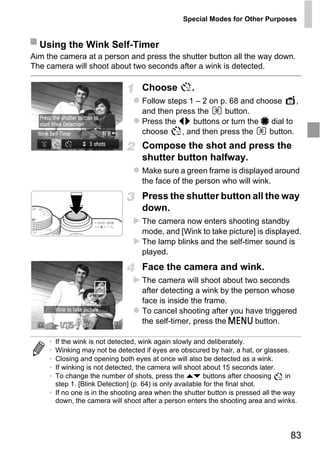 Special Modes for Other Purposes


  Using the Wink Self-Timer
Aim the camera at a person and press the shutter button all the way down.
The camera will shoot about two seconds after a wink is detected.

                                   Choose           .
                                   Follow steps 1 – 2 on p. 68 and choose     ,
                                   and then press the     button.
                                   Press the qr buttons or turn the 7 dial to
                                   choose     , and then press the    button.
                                   Compose the shot and press the
                                   shutter button halfway.
                                   Make sure a green frame is displayed around
                                   the face of the person who will wink.




                                       PY
                                   Press the shutter button all the way
                                   down.
                                   The camera now enters shooting standby




                              C      O
                                   mode, and [Wink to take picture] is displayed.
                                   The lamp blinks and the self-timer sound is
                                   played.
                                   Face the camera and wink.
                                   The camera will shoot about two seconds
                                   after detecting a wink by the person whose
                                   face is inside the frame.
                                   To cancel shooting after you have triggered
                                   the self-timer, press the n button.

     • If the wink is not detected, wink again slowly and deliberately.
     • Winking may not be detected if eyes are obscured by hair, a hat, or glasses.
     • Closing and opening both eyes at once will also be detected as a wink.
     • If winking is not detected, the camera will shoot about 15 seconds later.
     • To change the number of shots, press the op buttons after choosing           in
       step 1. [Blink Detection] (p. 64) is only available for the final shot.
     • If no one is in the shooting area when the shutter button is pressed all the way
       down, the camera will shoot after a person enters the shooting area and winks.




                                                                                    83
 