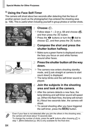Special Modes for Other Purposes


  Using the Face Self-Timer
The camera will shoot about two seconds after detecting that the face of
another person (such as the photographer) has entered the shooting area
(p. 108). This is useful when including yourself in group photos or similar shots.

                                    Choose           .
                                    Follow steps 1 – 2 on p. 68 and choose     ,
                                    and then press the     button.
                                    Press the qr buttons or turn the 7 dial to
                                    choose     , and then press the    button.

                                    Compose the shot and press the
                                    shutter button halfway.
                                    Make sure a green frame is displayed around
                                    the face you focus on and white frames




                                            PY
                                    around other faces.
                                    Press the shutter button all the way



                                   C
                                    down.

                                          O
                                    The camera now enters shooting standby
                                    mode, and [Look straight at camera to start
                                    count down] is displayed.
                                    The lamp blinks and the self-timer sound is
                                    played.
                                    Join the subjects in the shooting
                                    area and look at the camera.
                                    After the camera detects a new face, the
                                    lamp blinking and self-timer sound will speed
                                    up. (When the flash fires, the lamp will remain
                                    lit.) About two seconds later, the camera will
                                    shoot.
                                    To cancel shooting after you have triggered
                                    the self-timer, press the n button.
     • Even if your face is not detected after you join the others in the shooting area,
       the camera will shoot about 15 seconds later.
     • To change the number of shots, press the op buttons after choosing            in
       step 1. [Blink Detection] (p. 64) is only available for the final shot.

84
 