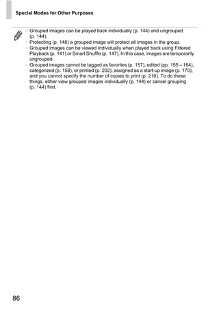 Special Modes for Other Purposes


     • Grouped images can be played back individually (p. 144) and ungrouped
       (p. 144).
     • Protecting (p. 148) a grouped image will protect all images in the group.
     • Grouped images can be viewed individually when played back using Filtered
       Playback (p. 141) or Smart Shuffle (p. 147). In this case, images are temporarily
       ungrouped.
     • Grouped images cannot be tagged as favorites (p. 157), edited (pp. 155 – 164),
       categorized (p. 158), or printed (p. 202), assigned as a start-up image (p. 170),
       and you cannot specify the number of copies to print (p. 210). To do these
       things, either view grouped images individually (p. 144) or cancel grouping
       (p. 144) first.




                                          O PY
                                  C



86
 