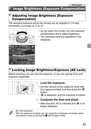 Still Images

    Image Brightness (Exposure Compensation)

   Adjusting Image Brightness (Exposure
   Compensation)
The standard exposure set by the camera can be adjusted in 1/3-stop
increments, in a range of –3 to +3.

                                   As you watch the screen, turn the exposure
                                   compensation dial to adjust brightness.
                                   The correction level you specified is now
                                   displayed.




                                     O PY
                             C
   Locking Image Brightness/Exposure (AE Lock)
Before shooting, you can lock the exposure, or you can specify focus and
exposure separately.

                                   Lock the exposure.
                                   Aim the camera at the subject to shoot with
                                   the exposure locked, and then press the
                                   button.
                                       is displayed, and the exposure is locked.

                                   Compose the shot and shoot.
                                   After one shot, AE is unlocked and            is no
                                   longer displayed.
     • AE: Auto Exposure
     • After the exposure is locked, you can adjust the combination of shutter speed
       and aperture value by turning the 7 dial (Program Shift).



                                                                                      93
 