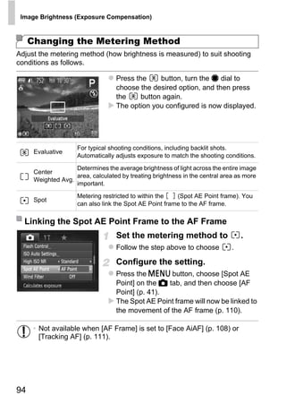 Image Brightness (Exposure Compensation)



     Changing the Metering Method
Adjust the metering method (how brightness is measured) to suit shooting
conditions as follows.

                                    Press the     button, turn the 7 dial to
                                    choose the desired option, and then press
                                    the     button again.
                                    The option you configured is now displayed.




                     For typical shooting conditions, including backlit shots.
      Evaluative
                     Automatically adjusts exposure to match the shooting conditions.

                    Determines the average brightness of light across the entire image
      Center




                                            PY
                    area, calculated by treating brightness in the central area as more
      Weighted Avg.
                    important.
                     Metering restricted to within the   (Spot AE Point frame). You



                                          O
      Spot
                     can also link the Spot AE Point frame to the AF frame.




                                  C
  Linking the Spot AE Point Frame to the AF Frame
                                    Set the metering method to
                                    Follow the step above to choose           .
                                                                                  .


                                    Configure the setting.
                                    Press the n button, choose [Spot AE
                                    Point] on the 4 tab, and then choose [AF
                                    Point] (p. 41).
                                    The Spot AE Point frame will now be linked to
                                    the movement of the AF frame (p. 110).

      • Not available when [AF Frame] is set to [Face AiAF] (p. 108) or
        [Tracking AF] (p. 111).




94
 