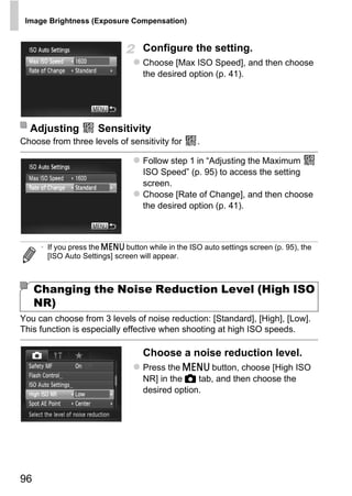Image Brightness (Exposure Compensation)


                                   Configure the setting.
                                   Choose [Max ISO Speed], and then choose
                                   the desired option (p. 41).




  Adjusting           Sensitivity
Choose from three levels of sensitivity for        .

                                   Follow step 1 in “Adjusting the Maximum
                                   ISO Speed” (p. 95) to access the setting
                                   screen.
                                   Choose [Rate of Change], and then choose
                                   the desired option (p. 41).




                                         O PY
      • If you press the n button while in the ISO auto settings screen (p. 95), the
        [ISO Auto Settings] screen will appear.



                                  C
     Changing the Noise Reduction Level (High ISO
     NR)
You can choose from 3 levels of noise reduction: [Standard], [High], [Low].
This function is especially effective when shooting at high ISO speeds.

                                   Choose a noise reduction level.
                                   Press the n button, choose [High ISO
                                   NR] in the 4 tab, and then choose the
                                   desired option.




96
 
