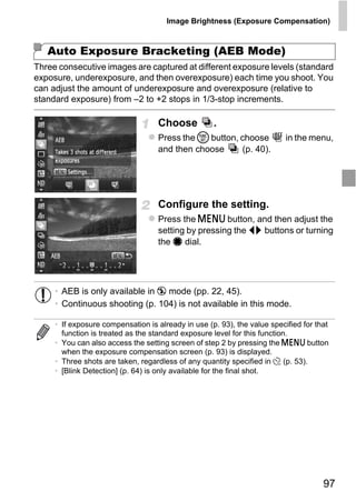 Image Brightness (Exposure Compensation)



   Auto Exposure Bracketing (AEB Mode)
Three consecutive images are captured at different exposure levels (standard
exposure, underexposure, and then overexposure) each time you shoot. You
can adjust the amount of underexposure and overexposure (relative to
standard exposure) from –2 to +2 stops in 1/3-stop increments.

                                   Choose           .
                                   Press the m button, choose             in the menu,
                                   and then choose     (p. 40).




                                   Configure the setting.




                                        PY
                                   Press the n button, and then adjust the
                                   setting by pressing the qr buttons or turning
                                   the 7 dial.




                              C       O
     • AEB is only available in ! mode (pp. 22, 45).
     • Continuous shooting (p. 104) is not available in this mode.

     • If exposure compensation is already in use (p. 93), the value specified for that
       function is treated as the standard exposure level for this function.
     • You can also access the setting screen of step 2 by pressing the n button
       when the exposure compensation screen (p. 93) is displayed.
     • Three shots are taken, regardless of any quantity specified in $ (p. 53).
     • [Blink Detection] (p. 64) is only available for the final shot.




                                                                                     97
 