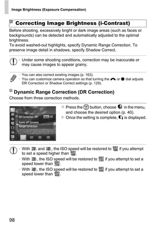 Image Brightness (Exposure Compensation)



     Correcting Image Brightness (i-Contrast)
Before shooting, excessively bright or dark image areas (such as faces or
backgrounds) can be detected and automatically adjusted to the optimal
brightness.
To avoid washed-out highlights, specify Dynamic Range Correction. To
preserve image detail in shadows, specify Shadow Correct.

      • Under some shooting conditions, correction may be inaccurate or
        may cause images to appear grainy.

      • You can also correct existing images (p. 163).
      • You can customize camera operation so that turning the z or 7 dial adjusts
        DR Correction or Shadow Correct settings (p. 129).

  Dynamic Range Correction (DR Correction)
Choose from three correction methods.




                                          PY
                                  Press the m button, choose      in the menu,



                                        O
                                  and choose the desired option (p. 40).
                                  Once the setting is complete, @ is displayed.


                                 C
      • With      and     , the ISO speed will be restored to     if you attempt
        to set a speed higher than      .
      • With     , the ISO speed will be restored to     if you attempt to set a
        speed lower than        .
      • With     , the ISO speed will be restored to     if you attempt to set a
        speed lower than        .




98
 
