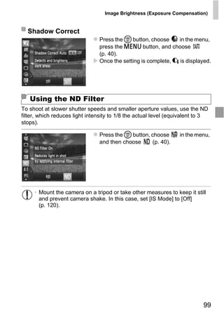 Image Brightness (Exposure Compensation)


  Shadow Correct
                                Press the m button, choose      in the menu,
                                press the n button, and choose
                                (p. 40).
                                Once the setting is complete, @ is displayed.




   Using the ND Filter
To shoot at slower shutter speeds and smaller aperture values, use the ND
filter, which reduces light intensity to 1/8 the actual level (equivalent to 3
stops).

                                Press the m button, choose        in the menu,




                                    PY
                                and then choose     (p. 40).




                           C      O
     • Mount the camera on a tripod or take other measures to keep it still
       and prevent camera shake. In this case, set [IS Mode] to [Off]
       (p. 120).




                                                                            99
 