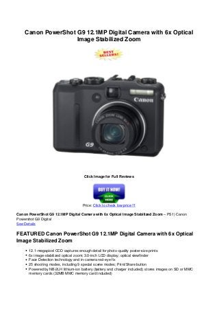 Canon PowerShot G9 12.1MP Digital Camera with 6x Optical
Image Stabilized Zoom
Click Image for Full Reviews
Price: Click to check low price !!!
Canon PowerShot G9 12.1MP Digital Camera with 6x Optical Image Stabilized Zoom – PS1) Canon
Powershot G9 Digital
See Details
FEATURED Canon PowerShot G9 12.1MP Digital Camera with 6x Optical
Image Stabilized Zoom
12.1-megapixel CCD captures enough detail for photo-quality poster-size prints
6x image-stabilized optical zoom; 3.0-inch LCD display; optical viewfinder
Face Detection technology and in-camera red-eye fix
25 shooting modes, including 9 special scene modes; Print/Share button
Powered by NB-2LH lithium-ion battery (battery and charger included); stores images on SD or MMC
memory cards (32MB MMC memory card included)
 