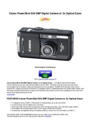 Canon PowerShot S50 5MP Digital Camera w/ 3x Optical Zoom
Click Image for Full Reviews
Price: Click to check low price !!!
Canon PowerShot S50 5MP Digital Camera w/ 3x Optical Zoom – x 32 MB CompactFlash English
F/2.8-4.9Stylish pocket size fully featured digital camera. With 13 flexible shooting modes and new Canon
technologies this is the ideal camera for taking photos in all situations. TheWith the PowerShot S50, Canon
updates the compact yet powerful S45 with a 5-megapixel sensor. Nestled between the ultratiny Elph models and
the feature-packed PowerShot G models, the PowerShot S50 combines most of the portability of the former with
nearly every advanced feature of the
See Details
FEATURED Canon PowerShot S50 5MP Digital Camera w/ 3x Optical Zoom
5 megapixel sensor (2592 x 1944 pixels) for enlargements up to 20 x 30 inches
3x optical zoom and 4x digital zoom (12x total)
Nine point AiAF, flexizone focus selection, three-minute movie clips, and automatic image rotation
Compatible with CompactFlash Type I and II cards; 32 MB card included
Powered by rechargeable lithium-ion battery (NB-2L); connects to PCs and Macs via USB 1.1
YOU MUST HAVE THIS AWASOME Product, be sure order now to SPECIAL PRICE. Get
The best cheapest price on the web we have searched. ClickHere
 