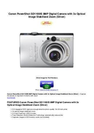 Canon PowerShot SD1100IS 8MP Digital Camera with 3x Optical
Image Stabilized Zoom (Silver)
Click Image for Full Reviews
Price: Click to check low price !!!
Canon PowerShot SD1100IS 8MP Digital Camera with 3x Optical Image Stabilized Zoom (Silver) – Capture
the details of important moments with ease!
See Details
FEATURED Canon PowerShot SD1100IS 8MP Digital Camera with 3x
Optical Image Stabilized Zoom (Silver)
8.0-megapixel CCD captures enough detail for photo-quality 16x 22-inch prints
3x optical image-stabilized zoom
2.5-inch PureColor LCD II monitor
Face Detection; Motion Detection Technology automatically reduces blur
Captures images to SD memory cards (not included)
 