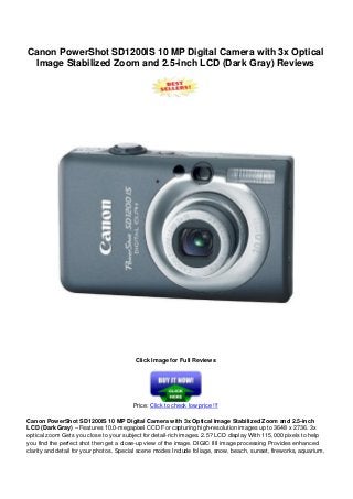 Canon PowerShot SD1200IS 10 MP Digital Camera with 3x Optical
Image Stabilized Zoom and 2.5-inch LCD (Dark Gray) Reviews
Click Image for Full Reviews
Price: Click to check low price !!!
Canon PowerShot SD1200IS 10 MP Digital Camera with 3x Optical Image Stabilized Zoom and 2.5-inch
LCD (Dark Gray) – Features 10.0-megapixel CCD For capturing high-resolution images up to 3648 x 2736. 3x
optical zoom Gets you close to your subject for detail-rich images. 2.5? LCD display With 115,000 pixels to help
you find the perfect shot then get a close-up view of the image. DIGIC IIII image processing Provides enhanced
clarity and detail for your photos. Special scene modes Include foliage, snow, beach, sunset, fireworks, aquarium,
 